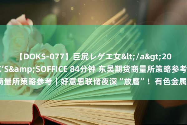 【DOKS-077】巨尻レゲエ女</a>2009-05-01OFFICE K’S&$OFFICE 84分钟 东吴期货商量所策略参考｜好意思联储夜深“放鹰”！有色金属普跌，后市怎么作念？