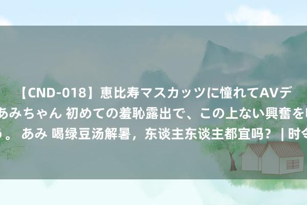 【CND-018】恵比寿マスカッツに憧れてAVデビューした素人アイドルあみちゃん 初めての羞恥露出で、この上ない興奮を味わう。 あみ 喝绿豆汤解暑，东谈主东谈主都宜吗？ | 时令气节与健康_大皖新闻 | 安徽网