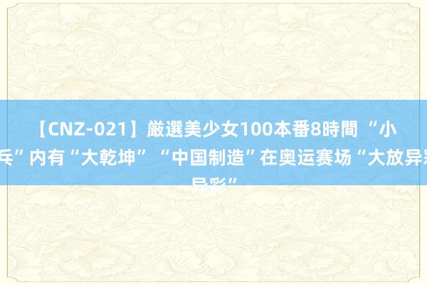 【CNZ-021】厳選美少女100本番8時間 “小乒乓”内有“大乾坤” “中国制造”在奥运赛场“大放异彩”