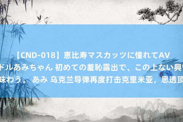 【CND-018】恵比寿マスカッツに憧れてAVデビューした素人アイドルあみちゃん 初めての羞恥露出で、この上ない興奮を味わう。 あみ 乌克兰导弹再度打击克里米亚，思透顶糟塌俄黑海舰队，夺取制海权