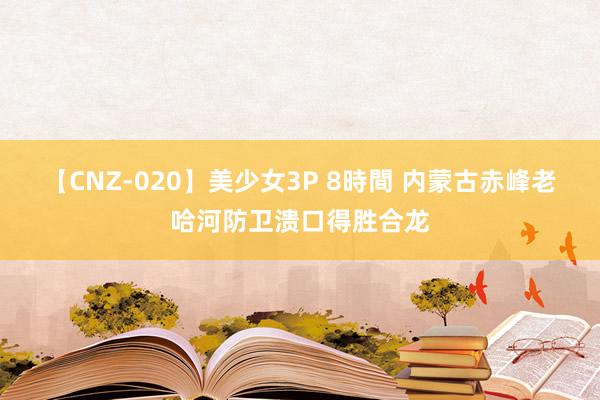 【CNZ-020】美少女3P 8時間 内蒙古赤峰老哈河防卫溃口得胜合龙