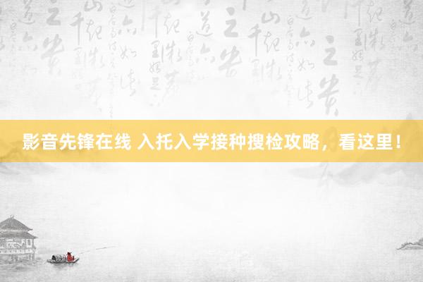 影音先锋在线 入托入学接种搜检攻略，看这里！