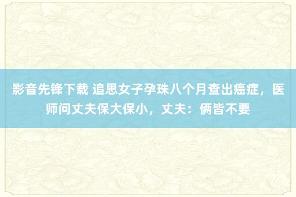 影音先锋下载 追思女子孕珠八个月查出癌症，医师问丈夫保大保小，丈夫：俩皆不要