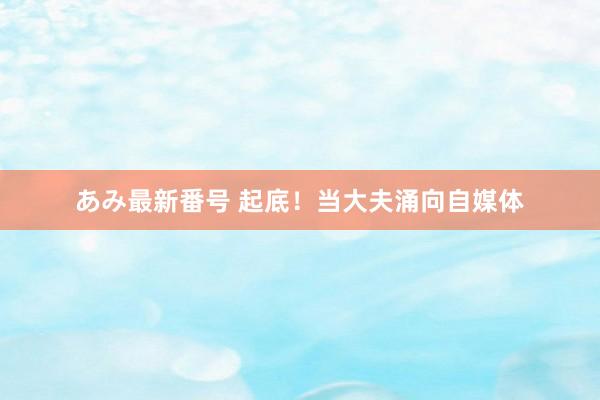 あみ最新番号 起底！当大夫涌向自媒体
