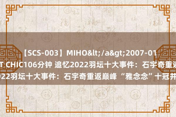 【SCS-003】MIHO</a>2007-01-10h.m.p&$SWEET CHIC106分钟 追忆2022羽坛十大事件：石宇奇重返巅峰 “雅念念”十冠并排听说