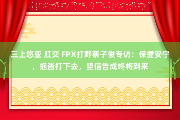 三上悠亚 肛交 FPX打野蔡子俊专访：保握安宁，拖沓打下去，坚信告成终将到来