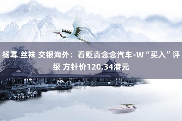 杨幂 丝袜 交银海外：看贬责念念汽车-W“买入”评级 方针价120.34港元