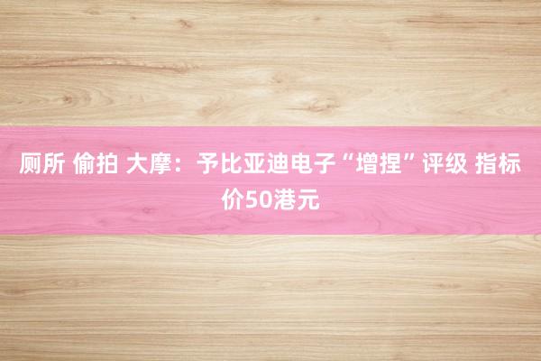 厕所 偷拍 大摩：予比亚迪电子“增捏”评级 指标价50港元