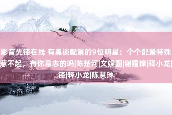 影音先锋在线 有黑谈配景的9位明星：个个配景特殊，谁也惹不起，有你意志的吗|陈楚河|文娱圈|谢霆锋|释小龙|陈慧琳