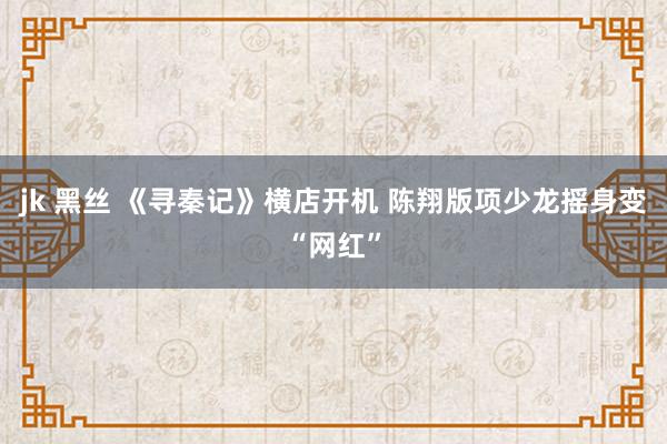 jk 黑丝 《寻秦记》横店开机 陈翔版项少龙摇身变“网红”
