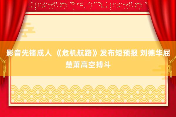 影音先锋成人 《危机航路》发布短预报 刘德华屈楚萧高空搏斗