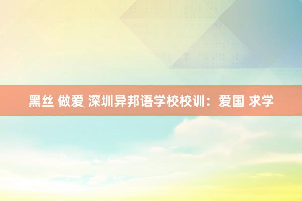 黑丝 做爱 深圳异邦语学校校训：爱国 求学