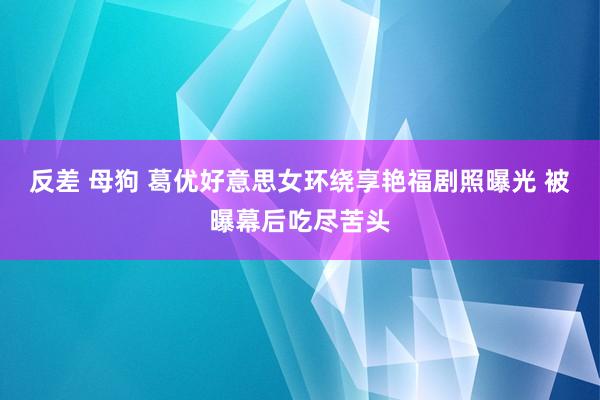 反差 母狗 葛优好意思女环绕享艳福剧照曝光 被曝幕后吃尽苦头