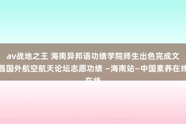 av战地之王 海南异邦语功绩学院师生出色完成文昌国外航空航天论坛志愿功绩 —海南站—中国素养在线