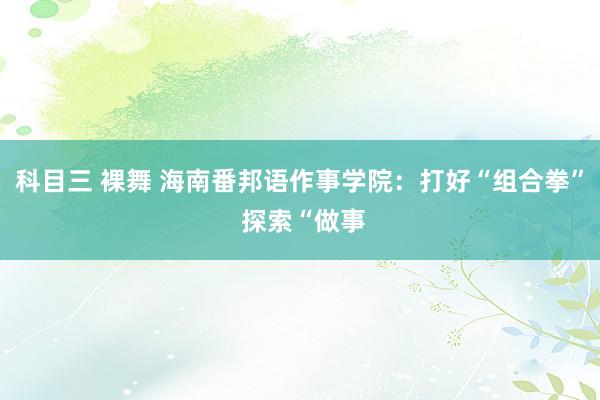 科目三 裸舞 海南番邦语作事学院:打好“组合拳” 探索“做事