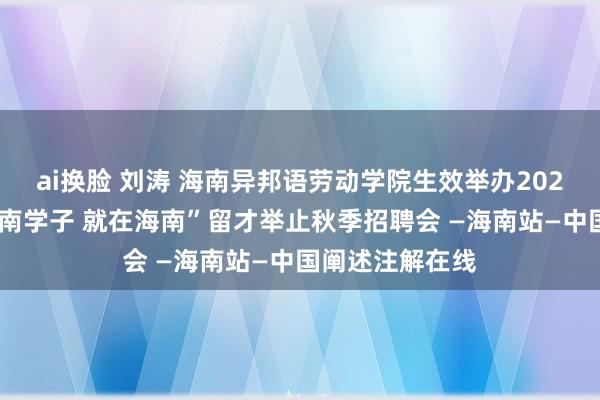 ai换脸 刘涛 海南异邦语劳动学院生效举办2025届毕业生“海南学子 就在海南”留才举止秋季招聘会 —海南站—中国阐述注解在线