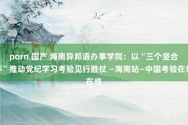 porn 国产 海南异邦语办事学院：以“三个坚合手”推动党纪学习考验见行胜仗 —海南站—中国考验在线