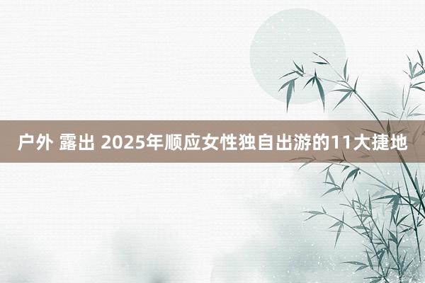 户外 露出 2025年顺应女性独自出游的11大捷地
