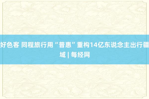 好色客 同程旅行用“普惠”重构14亿东说念主出行疆域 | 每经网
