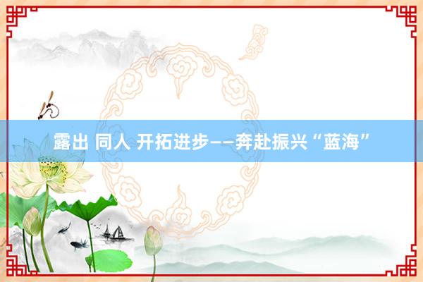 露出 同人 开拓进步——奔赴振兴“蓝海”