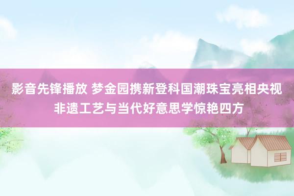 影音先锋播放 梦金园携新登科国潮珠宝亮相央视 非遗工艺与当代好意思学惊艳四方