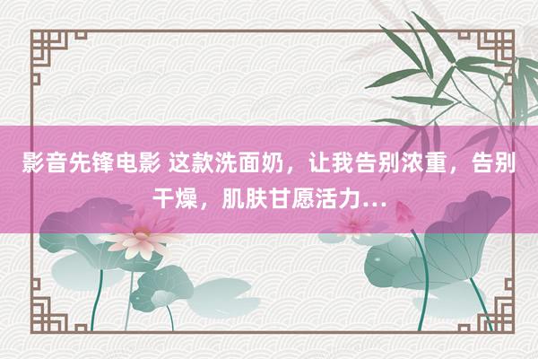影音先锋电影 这款洗面奶，让我告别浓重，告别干燥，肌肤甘愿活力…