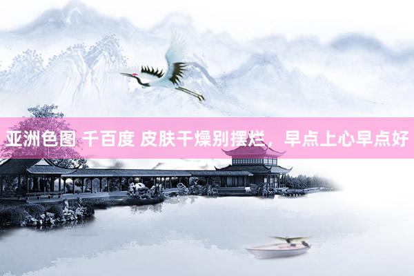 亚洲色图 千百度 皮肤干燥别摆烂，早点上心早点好