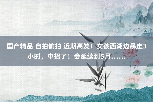 国产精品 自拍偷拍 近期高发！女孩西湖边暴走3小时，中招了！会延续到5月……