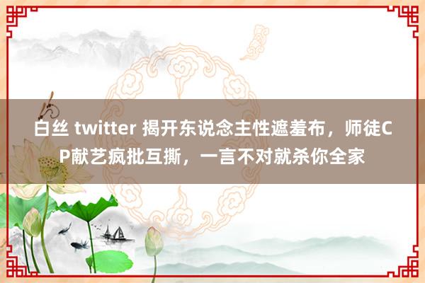 白丝 twitter 揭开东说念主性遮羞布，师徒CP献艺疯批互撕，一言不对就杀你全家