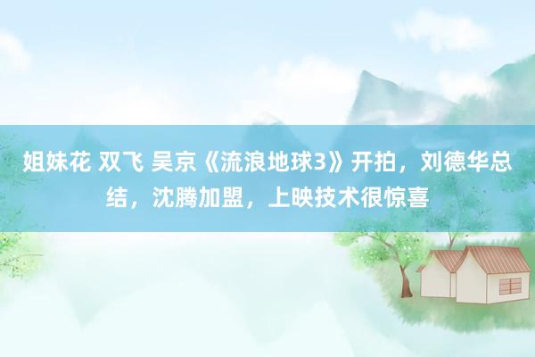 姐妹花 双飞 吴京《流浪地球3》开拍，刘德华总结，沈腾加盟，上映技术很惊喜