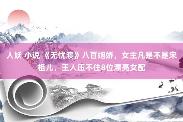 人妖 小说 《无忧渡》八百姻娇，女主凡是不是宋祖儿，王人压不住8位漂亮女配