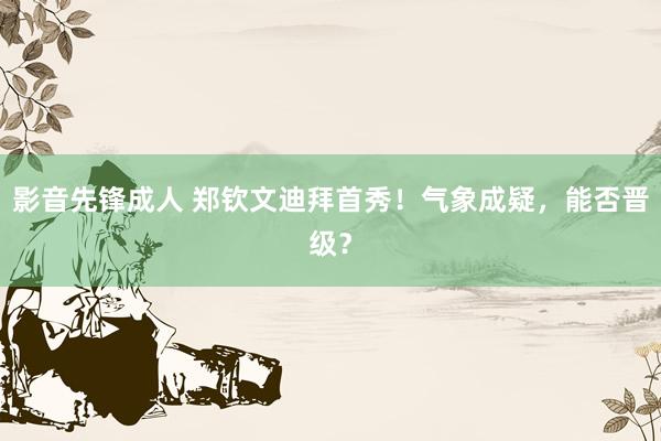影音先锋成人 郑钦文迪拜首秀！气象成疑，能否晋级？