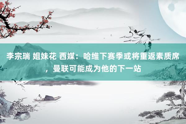 李宗瑞 姐妹花 西媒：哈维下赛季或将重返素质席，曼联可能成为他的下一站