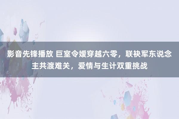 影音先锋播放 巨室令嫒穿越六零，联袂军东说念主共渡难关，爱情与生计双重挑战