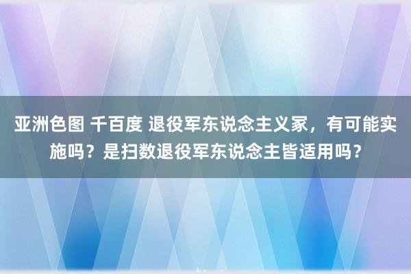 亚洲色图 千百度 退役军东说念主义冢，有可能实施吗？是扫数退役军东说念主皆适用吗？