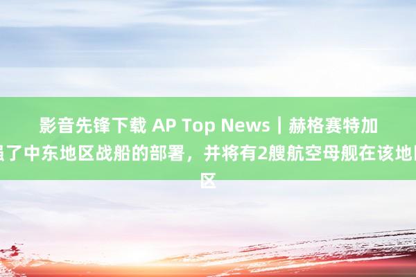 影音先锋下载 AP Top News｜赫格赛特加强了中东地区战船的部署，并将有2艘航空母舰在该地区