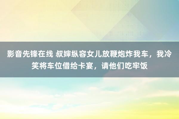 影音先锋在线 叔婶纵容女儿放鞭炮炸我车，我冷笑将车位借给卡宴，请他们吃牢饭