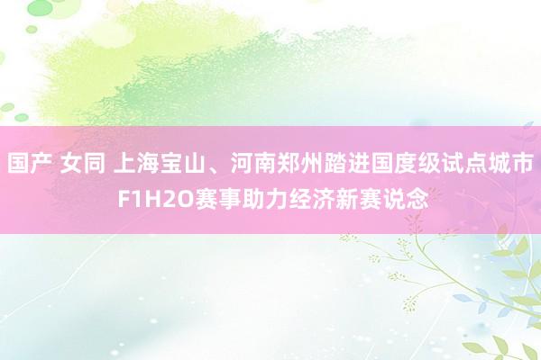 国产 女同 上海宝山、河南郑州踏进国度级试点城市 F1H2O赛事助力经济新赛说念