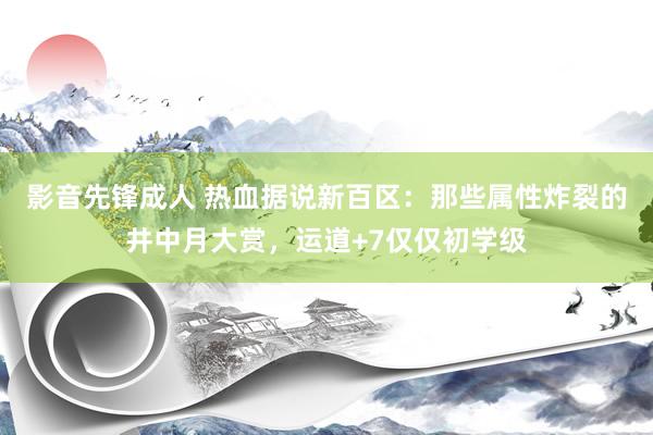 影音先锋成人 热血据说新百区：那些属性炸裂的井中月大赏，运道+7仅仅初学级