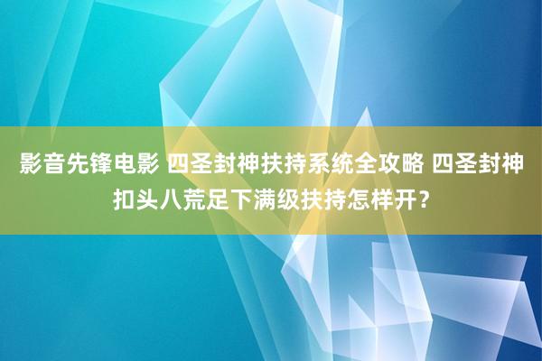 影音先锋电影 四圣封神扶持系统全攻略 四圣封神扣头八荒足下满级扶持怎样开？