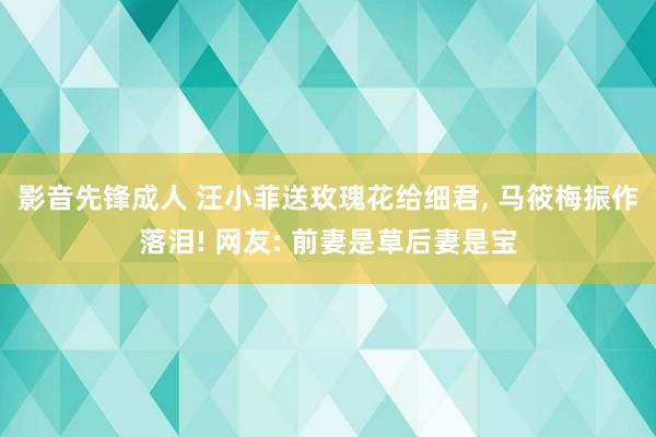 影音先锋成人 汪小菲送玫瑰花给细君， 马筱梅振作落泪! 网友: 前妻是草后妻是宝