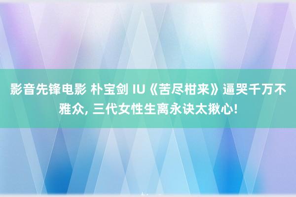 影音先锋电影 朴宝剑 IU《苦尽柑来》逼哭千万不雅众， 三代女性生离永诀太揪心!