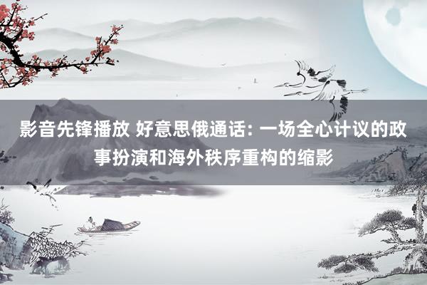 影音先锋播放 好意思俄通话: 一场全心计议的政事扮演和海外秩序重构的缩影