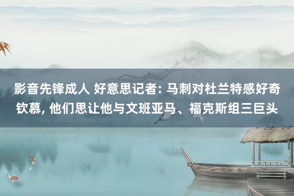 影音先锋成人 好意思记者: 马刺对杜兰特感好奇钦慕， 他们思让他与文班亚马、福克斯组三巨头