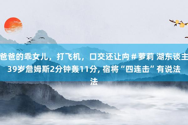 爸爸的乖女儿，打飞机，口交还让禸＃萝莉 湖东谈主39岁詹姆斯2分钟轰11分， 宿将“四连击”有说法