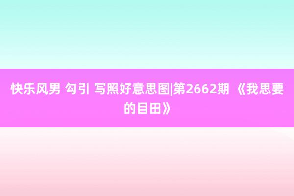 快乐风男 勾引 写照好意思图|第2662期 《我思要的目田》
