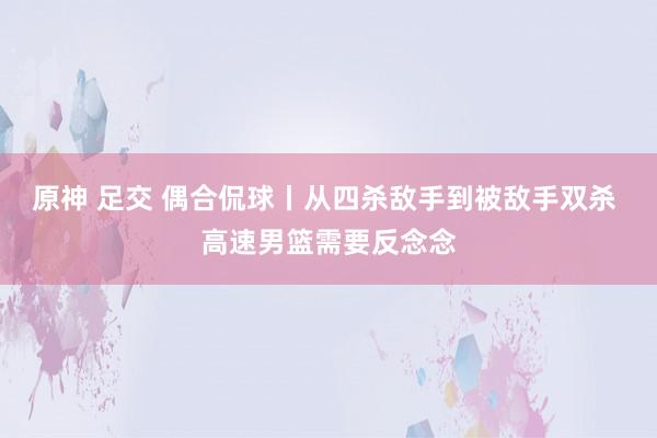 原神 足交 偶合侃球丨从四杀敌手到被敌手双杀 高速男篮需要反念念