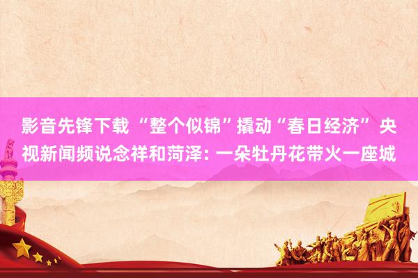 影音先锋下载 “整个似锦”撬动“春日经济” 央视新闻频说念祥和菏泽: 一朵牡丹花带火一座城