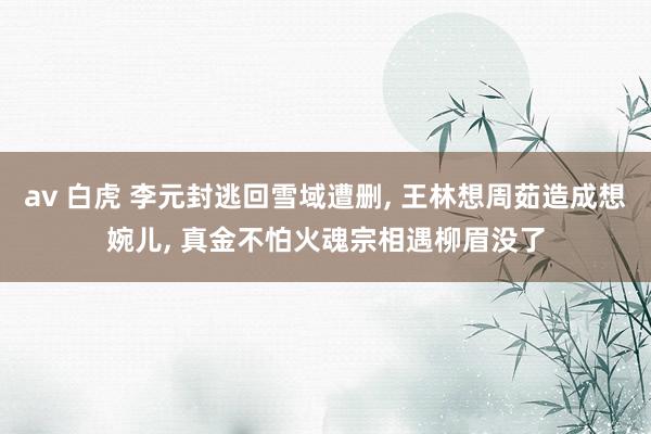 av 白虎 李元封逃回雪域遭删， 王林想周茹造成想婉儿， 真金不怕火魂宗相遇柳眉没了