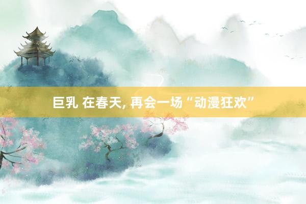 巨乳 在春天， 再会一场“动漫狂欢”